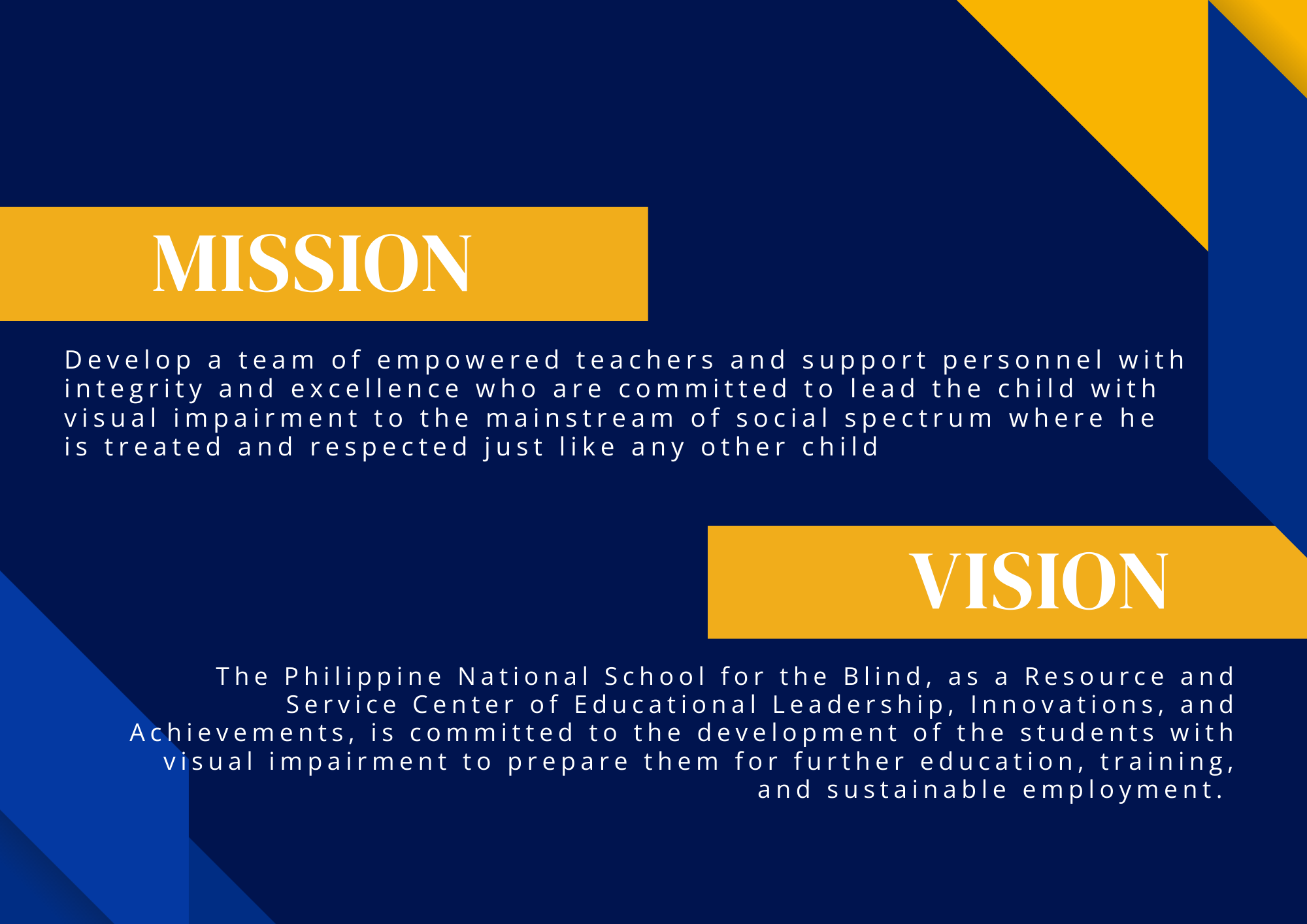 A graphic with a dark blue background and geometric accents in royal blue and gold. On the left upper portion, there is a gold rectangular banner with the word “MISSION” in large white capital letters. Below it is the mission statement written in white text: “Develop a team of empowered teachers and support personnel with integrity and excellence who are committed to lead the child with visual impairment to the mainstream of social spectrum where he is treated and respected just like any other child.” On the lower right side, there is another gold rectangular banner with the word “VISION” in large white capital letters. Below it is the vision statement in white text: “The Philippine National School for the Blind, as a Resource and Service Center of Educational Leadership, Innovations, and Achievements, is committed to the development of the students with visual impairment to prepare them for further education, training, and sustainable employment.”