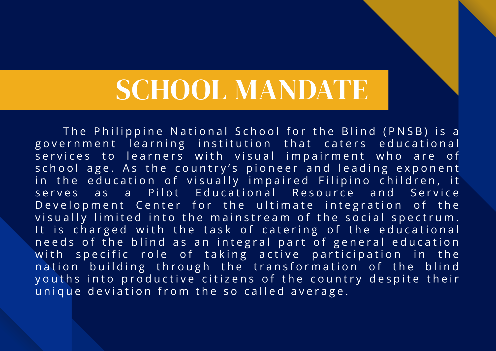 A graphic with a dark blue background and geometric accents in royal blue and gold. At the top center is a wide gold banner with the text “SCHOOL MANDATE” in large white capital letters. Below the banner is a block of white text containing the school mandate: “The Philippine National School for the Blind (PNSB) is a government learning institution that caters educational services to learners with visual impairment who are of school age. As the country’s pioneer and leading exponent in the education of visually impaired Filipino children, it serves as a Pilot Educational Resource and Service Development Center for the ultimate integration of the visually limited into the mainstream of the social spectrum. It is charged with the task of catering of the educational needs of the blind as an integral part of general education with specific role of taking active participation in the nation building through the transformation of the blind youths into productive citizens of the country despite their unique deviation from the so-called average.”
