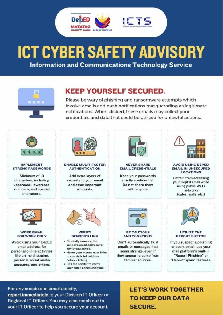 CYBERSAFETY ADVISORY KEEP YOURSELF SECURED IMPLEMENT STRONG PASSWORD ENABLE MULTI-FACTOR AUTHENTICATION NEVER SHARE EMAIL CREDENTIALS AVOID USING DEPED EMAIL IN UNSECURED LOCATION WORK EMAIL FOR WORK ONLY VERIFY SENDER'S LINK BE CAUTIOUS AND CONSCIOUS UTILIZE THE REPORT BUTTON "LET'S WORK TOGETHER TO KEEP OUR DATA SECURE