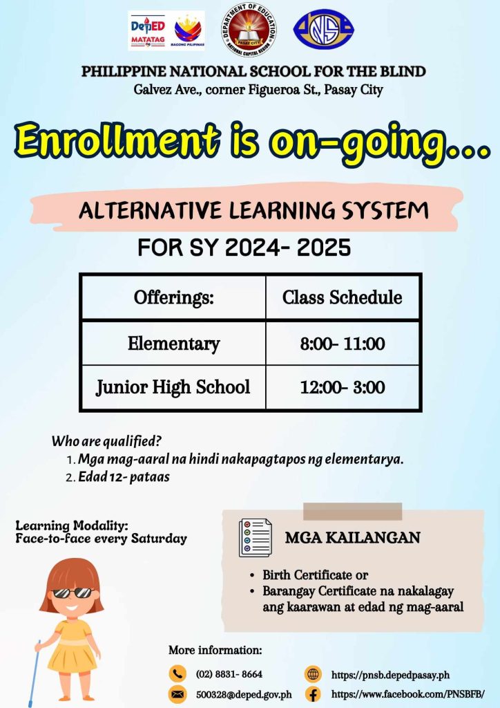 Philippine National School for the Blind Enrollment is ongoing... ALTERNATIVE LEARNING SYSTEM FOR SCHOOL YEAR 2024-2025 OFFERINGS & Class Schedule Elementary - 8:00am to 11:00am Junior High School - 12:00 - 3:00 Who are qualified? 1. Mga mag-aaral na hindi nakapagtapos ng elementarya 2. Edad 12 pataas Learning Modality: Face-to-Face every Saturday Mga Kailangan: - Birth Certificate of - Barangay Certificate na nakalagay ang kaarawan at edad ng mag-aaral For more information: Call: 02(8)831-8664 Email: 500328@deped.gov.ph FB: www.facebook.com/PNSBFB/