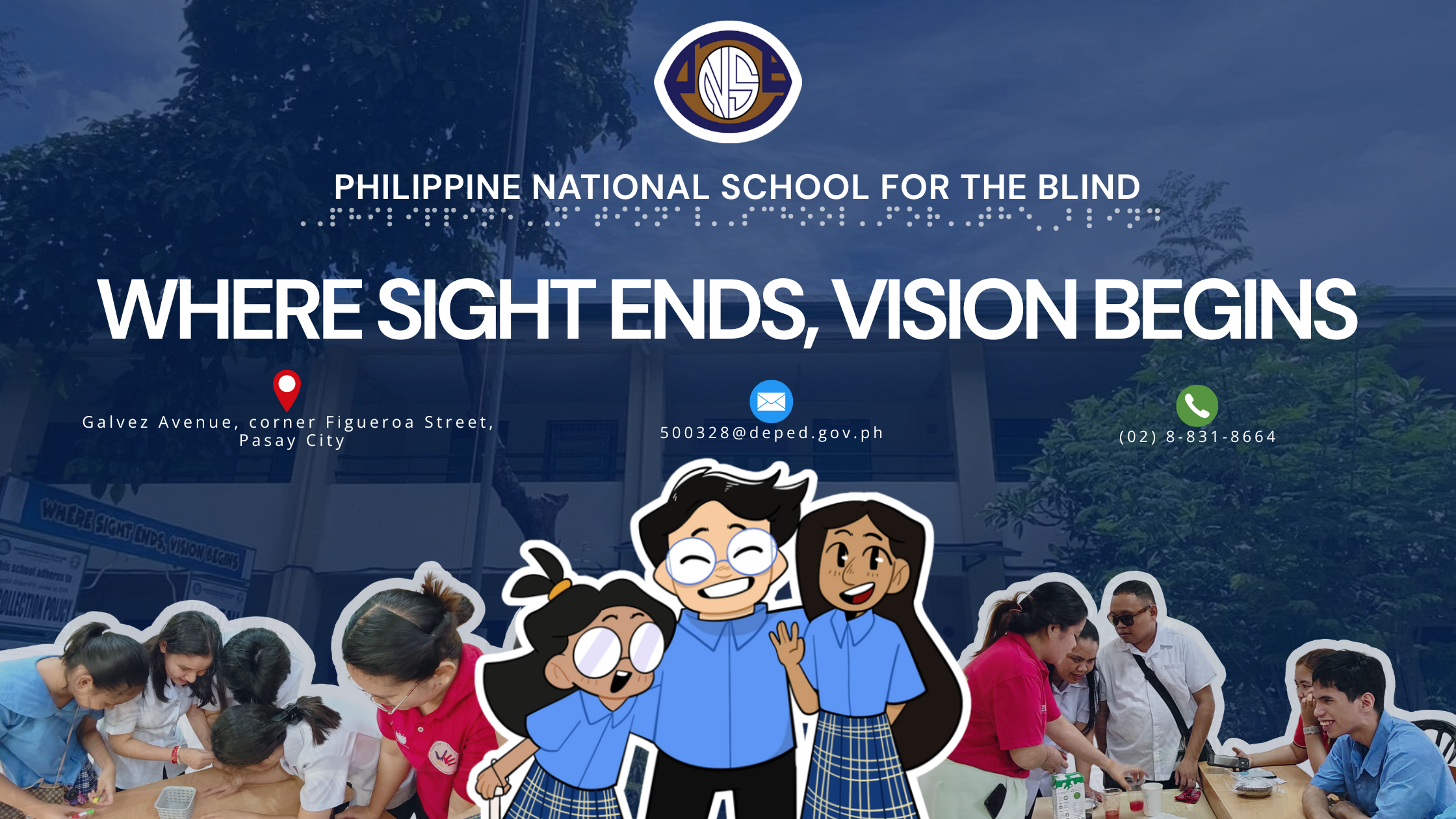 A website header banner: At the top is the school logo followed by large text: PHILIPPINE NATIONAL SCHOOL FOR THE BLIND with Braille dots underneath. The main slogan appears in bold white letters at the center: WHERE SIGHT ENDS, VISION BEGINS Below the slogan are three contact details with icons: A red location pin icon with text: Galvez Avenue, corner Figueroa Street, Pasay City A blue email icon with text: 500328@deped.gov.ph A green phone icon with text: (02) 8-831-8664 At the bottom center is a group of three cartoon-style students wearing blue uniforms, smiling happily. Behind them are cutout-style photos of students and teachers doing hands-on learning activities—some are guiding blind learners, some are doing tactile or interactive tasks. The background shows the PNSB school building with trees on both sides.