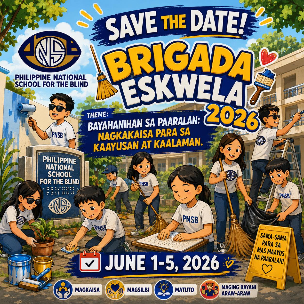 A colorful promotional poster for Brigada Eskwela 2026 at the Philippine National School for the Blind (PNSB). At the top center, large bold text reads: “SAVE THE DATE! BRIGADA ESKWELA 2026.” On the upper left is the logo of the Philippine National School for the Blind. Below the title is the theme: “BAYANIHAN SA PAARALAN: NAGKAKAISA PARA SA KAAYUSAN AT KAALAMAN.” The illustration shows several students and volunteers wearing PNSB shirts participating in school improvement activities. Some are painting walls with rollers and brushes, others are sweeping the grounds, collecting trash, cleaning surfaces, planting a small plant, and maintaining the school surroundings. One student is shown reading Braille from an open Braille book, highlighting the school's focus on learners with visual impairments. A stone school marker in the foreground reads “PHILIPPINE NATIONAL SCHOOL FOR THE BLIND” with Braille dots displayed beneath the text. The background shows school buildings, trees, and a bright sunny sky, creating a cheerful and community-centered atmosphere. Near the bottom center, a calendar icon accompanies the event dates: “JUNE 1–5, 2026.” At the lower portion of the poster are four values represented by icons and labels: Magkaisa (Unity) Magsilbi (Service) Matuto (Learning) Maging Bayani Araw-araw (Be a Hero Every Day) On the lower right, a yellow signboard reads: “SAMA-SAMA PARA SA MAS MAAYOS NA PAARALAN!”
